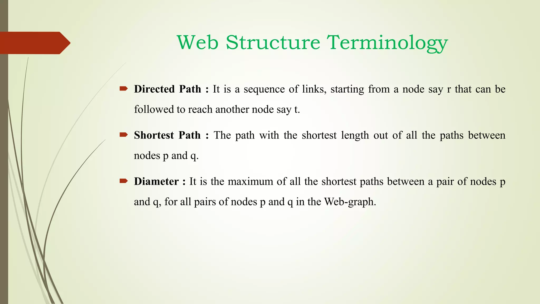  Directed Path : It is a sequence of links, starting from a node say r that can be
followed to reach another node say t.
 Shortest Path : The path with the shortest length out of all the paths between
nodes p and q.
 Diameter : It is the maximum of all the shortest paths between a pair of nodes p
and q, for all pairs of nodes p and q in the Web-graph.
Web Structure Terminology
 