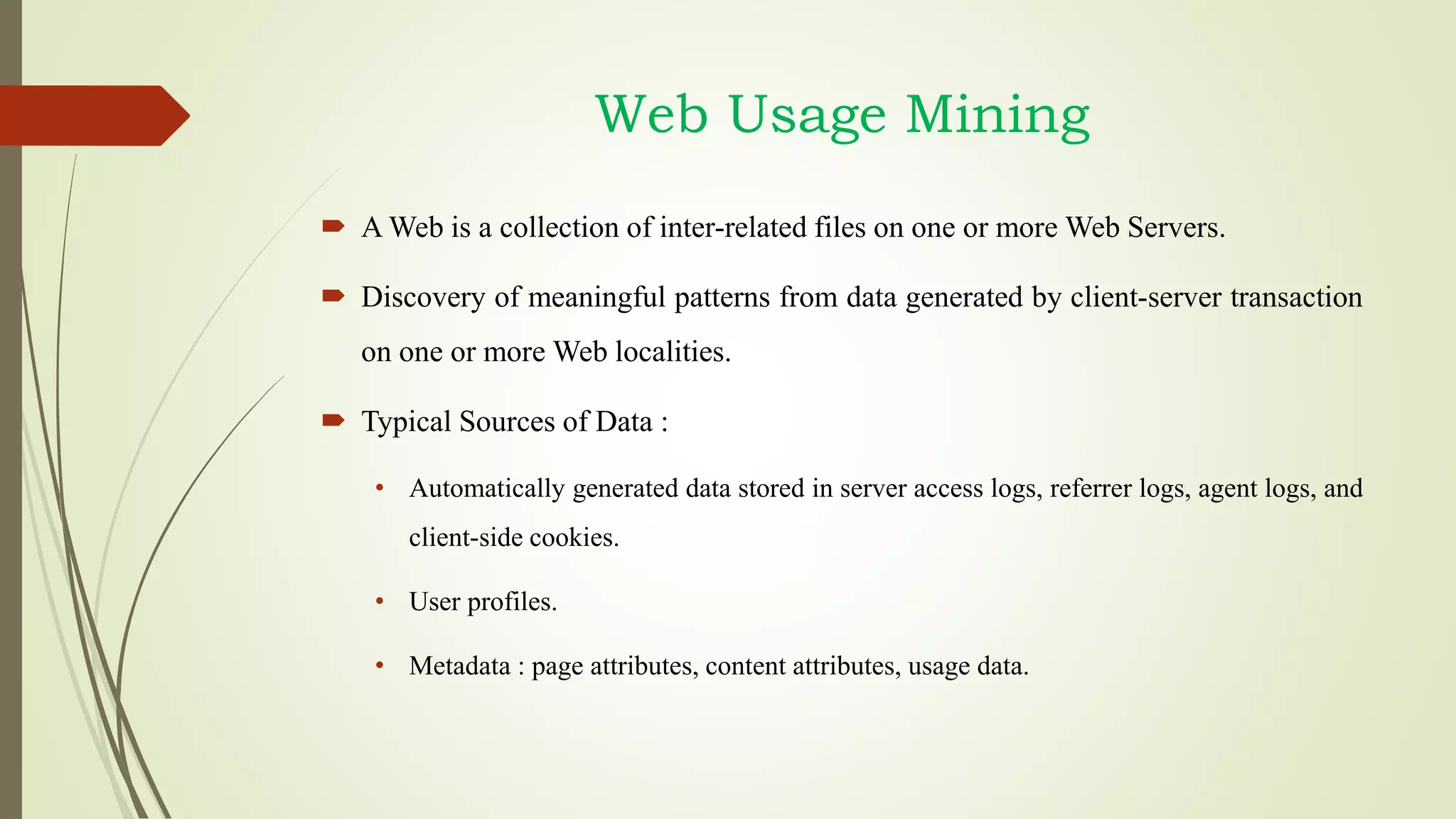 Web Usage Mining
 A Web is a collection of inter-related files on one or more Web Servers.
 Discovery of meaningful patterns from data generated by client-server transaction
on one or more Web localities.
 Typical Sources of Data :
• Automatically generated data stored in server access logs, referrer logs, agent logs, and
client-side cookies.
• User profiles.
• Metadata : page attributes, content attributes, usage data.
 