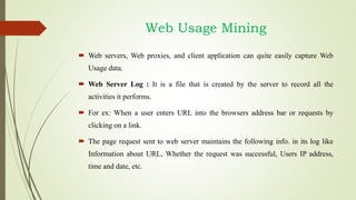  Web servers, Web proxies, and client application can quite easily capture Web
Usage data.
 Web Server Log : It is a file that is created by the server to record all the
activities it performs.
 For ex: When a user enters URL into the browsers address bar or requests by
clicking on a link.
 The page request sent to web server maintains the following info. in its log like
Information about URL, Whether the request was successful, Users IP address,
time and date, etc.
Web Usage Mining
 