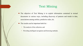 Text Mining
 The objective of Text Mining is to exploit information contained in textual
documents in various ways, including discovery of patterns and trends in data,
associations among entities, predictive rules, etc.
 The results can be important both for :
• The analysis of the collection, and
• Providing intelligent navigation and browsing methods.
 