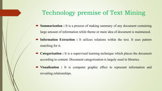 Technology premise of Text Mining
 Summarization : It is a process of making summary of any document containing
large amount of information while theme or main idea of document is maintained.
 Information Extraction : It utilizes relations within the text. It uses pattern
matching for it.
 Categorization : It is a supervised learning technique which places the document
according to content. Document categorization is largely used in libraries.
 Visualization : It is computer graphic effect to represent information and
revealing relationships.
 