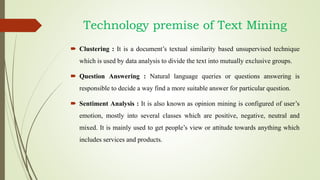  Clustering : It is a document’s textual similarity based unsupervised technique
which is used by data analysis to divide the text into mutually exclusive groups.
 Question Answering : Natural language queries or questions answering is
responsible to decide a way find a more suitable answer for particular question.
 Sentiment Analysis : It is also known as opinion mining is configured of user’s
emotion, mostly into several classes which are positive, negative, neutral and
mixed. It is mainly used to get people’s view or attitude towards anything which
includes services and products.
Technology premise of Text Mining
 