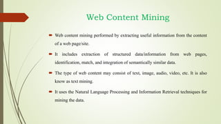 Web Content Mining
 Web content mining performed by extracting useful information from the content
of a web page/site.
 It includes extraction of structured data/information from web pages,
identification, match, and integration of semantically similar data.
 The type of web content may consist of text, image, audio, video, etc. It is also
know as text mining.
 It uses the Natural Language Processing and Information Retrieval techniques for
mining the data.
 