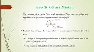 Web Structure Mining
 The structure of a typical Web graph consists of Web pages as nodes, and
hyperlinks as edges connecting between two related pages.
 Web structure mining is the process of discovering structure information from the
web.
• This type of mining can be performed either at the (intra-page) document level or the
(inter-page) hyperlink level.
• The research at the hyperlink level is also called Hyperlink Analysis.
 