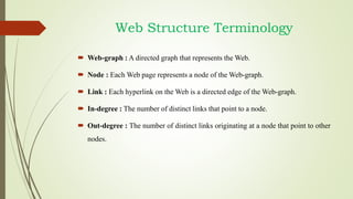 Web Structure Terminology
 Web-graph : A directed graph that represents the Web.
 Node : Each Web page represents a node of the Web-graph.
 Link : Each hyperlink on the Web is a directed edge of the Web-graph.
 In-degree : The number of distinct links that point to a node.
 Out-degree : The number of distinct links originating at a node that point to other
nodes.
 
