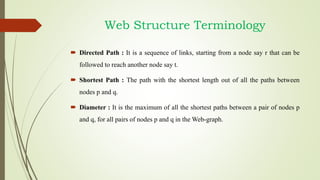  Directed Path : It is a sequence of links, starting from a node say r that can be
followed to reach another node say t.
 Shortest Path : The path with the shortest length out of all the paths between
nodes p and q.
 Diameter : It is the maximum of all the shortest paths between a pair of nodes p
and q, for all pairs of nodes p and q in the Web-graph.
Web Structure Terminology
 