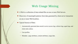 Web Usage Mining
 A Web is a collection of inter-related files on one or more Web Servers.
 Discovery of meaningful patterns from data generated by client-server transaction
on one or more Web localities.
 Typical Sources of Data :
• Automatically generated data stored in server access logs, referrer logs, agent logs, and
client-side cookies.
• User profiles.
• Metadata : page attributes, content attributes, usage data.
 