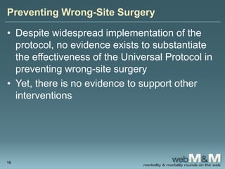 Preventing Wrong-Site Surgery
• Despite widespread implementation of the
protocol, no evidence exists to substantiate
the effectiveness of the Universal Protocol in
preventing wrong-site surgery
• Yet, there is no evidence to support other
interventions
16
 