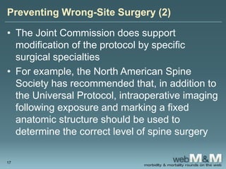 Preventing Wrong-Site Surgery (2)
• The Joint Commission does support
modification of the protocol by specific
surgical specialties
• For example, the North American Spine
Society has recommended that, in addition to
the Universal Protocol, intraoperative imaging
following exposure and marking a fixed
anatomic structure should be used to
determine the correct level of spine surgery
17
 