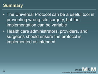 Summary
• The Universal Protocol can be a useful tool in
preventing wrong-site surgery, but the
implementation can be variable
• Health care administrators, providers, and
surgeons should ensure the protocol is
implemented as intended
19
 