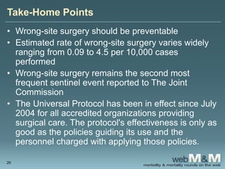 Take-Home Points
• Wrong-site surgery should be preventable
• Estimated rate of wrong-site surgery varies widely
ranging from 0.09 to 4.5 per 10,000 cases
performed
• Wrong-site surgery remains the second most
frequent sentinel event reported to The Joint
Commission
• The Universal Protocol has been in effect since July
2004 for all accredited organizations providing
surgical care. The protocol's effectiveness is only as
good as the policies guiding its use and the
personnel charged with applying those policies.
20
 