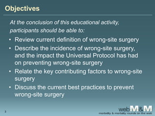 Objectives
At the conclusion of this educational activity,
participants should be able to:
• Review current definition of wrong-site surgery
• Describe the incidence of wrong-site surgery,
and the impact the Universal Protocol has had
on preventing wrong-site surgery
• Relate the key contributing factors to wrong-site
surgery
• Discuss the current best practices to prevent
wrong-site surgery
3
 