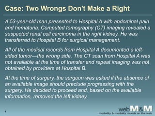 Case: Two Wrongs Don't Make a Right
A 53-year-old man presented to Hospital A with abdominal pain
and hematuria. Computed tomography (CT) imaging revealed a
suspected renal cell carcinoma in the right kidney. He was
transferred to Hospital B for surgical management.
All of the medical records from Hospital A documented a left-
sided tumor—the wrong side. The CT scan from Hospital A was
not available at the time of transfer and repeat imaging was not
obtained by providers at Hospital B.
At the time of surgery, the surgeon was asked if the absence of
an available image should preclude progressing with the
surgery. He decided to proceed and, based on the available
information, removed the left kidney.
4
 
