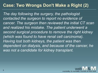 Case: Two Wrongs Don't Make a Right (2)
The day following the surgery, the pathologist
contacted the surgeon to report no evidence of
cancer. The surgeon then reviewed the initial CT scan
and realized his mistake. The patient underwent a
second surgical procedure to remove the right kidney
(which was found to have renal cell carcinoma).
Having lost both kidneys, the patient was then
dependent on dialysis, and because of the cancer, he
was not a candidate for kidney transplant.
5
 