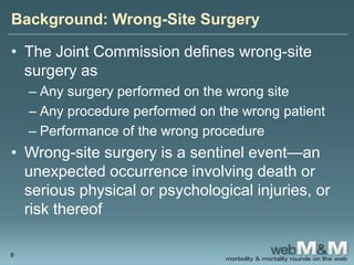 Background: Wrong-Site Surgery
• The Joint Commission defines wrong-site
surgery as
– Any surgery performed on the wrong site
– Any procedure performed on the wrong patient
– Performance of the wrong procedure
• Wrong-site surgery is a sentinel event—an
unexpected occurrence involving death or
serious physical or psychological injuries, or
risk thereof
6
 