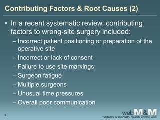 Contributing Factors & Root Causes (2)
• In a recent systematic review, contributing
factors to wrong-site surgery included:
– Incorrect patient positioning or preparation of the
operative site
– Incorrect or lack of consent
– Failure to use site markings
– Surgeon fatigue
– Multiple surgeons
– Unusual time pressures
– Overall poor communication
9
 