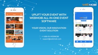 UPLIFT YOUR EVENT WITH
WEBMOBI ALL-IN-ONE EVENT
SOFTWARE
YOUR VISION, OUR INNOVATION
EVENT SOLUTION
+1-888-55-WEBMOBI
✉ support@webmobi.com
 