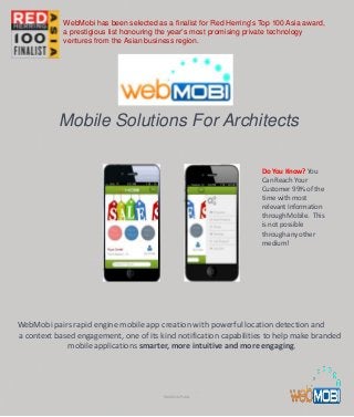 Mobile Solutions For Architects
WebMobi pairs rapid engine mobile app creation with powerful location detection and
a context based engagement, one of its kind notification capabilities to help make branded
mobile applications smarter, more intuitive and more engaging.
Do You Know? You
Can Reach Your
Customer 99% of the
time with most
relevant Information
through Mobile. This
is not possible
through any other
medium!
WebMobi Public
WebMobi has been selected as a finalist for Red Herring's Top 100 Asia award,
a prestigious list honouring the year’s most promising private technology
ventures from the Asian business region.
 