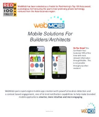 Mobile Solutions For
Builders/Architects
WebMobi pairs rapid engine mobile app creation with powerful location detection and
a context based engagement, one of its kind notification capabilities to help make branded
mobile applications smarter, more intuitive and more engaging.
Do You Know? You
Can Reach Your
Customer 99% of the
time with most
relevant Information
through Mobile. This
is not possible
through any other
medium!
WebMobi Public
WebMobi has been selected as a finalist for Red Herring's Top 100 Asia award,
a prestigious list honouring the year’s most promising private technology
ventures from the Asian business region.
 