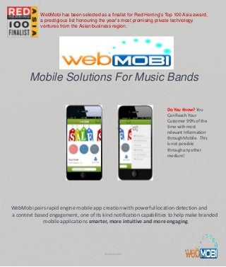 Mobile Solutions For Music Bands
WebMobi pairs rapid engine mobile app creation with powerful location detection and
a context based engagement, one of its kind notification capabilities to help make branded
mobile applications smarter, more intuitive and more engaging.
Do You Know? You
Can Reach Your
Customer 99% of the
time with most
relevant Information
through Mobile. This
is not possible
through any other
medium!
WebMobi Public
WebMobi has been selected as a finalist for Red Herring's Top 100 Asia award,
a prestigious list honouring the year’s most promising private technology
ventures from the Asian business region.
 