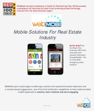 Mobile Solutions For Real Estate
Industry
WebMobi pairs rapid engine mobile app creation with powerful location detection and
a context based engagement, one of its kind notification capabilities to help make branded
mobile applications smarter, more intuitive and more engaging.
Do You Know? You
Can Reach Your
Customer 99% of the
time with most
relevant Information
through Mobile. This
is not possible
through any other
medium!
WebMobi Public
WebMobi has been selected as a finalist for Red Herring's Top 100 Asia award,
a prestigious list honouring the year’s most promising private technology
ventures from the Asian business region.
 