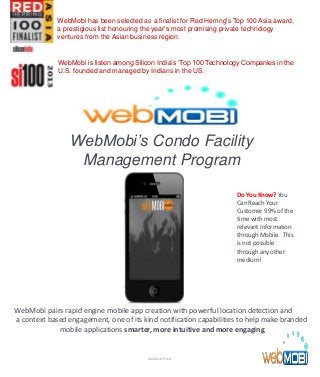 WebMobi’s Condo Facility
Management Program
WebMobi pairs rapid engine mobile app creation with powerful location detection and
a context based engagement, one of its kind notification capabilities to help make branded
mobile applications smarter, more intuitive and more engaging.
Do You Know? You
Can Reach Your
Customer 99% of the
time with most
relevant Information
through Mobile. This
is not possible
through any other
medium!
WebMobi Public
WebMobi has been selected as a finalist for Red Herring's Top 100 Asia award,
a prestigious list honouring the year’s most promising private technology
ventures from the Asian business region.
WebMobi is listen among Silicon India’s ‘Top 100 Technology Companies in the
U.S. founded and managed by Indians in the US.
 