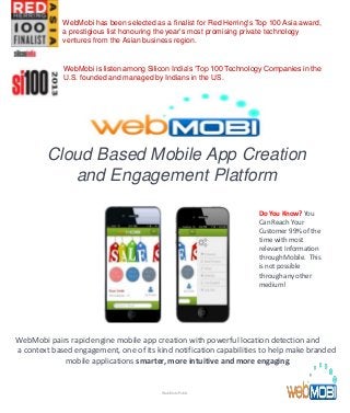 Cloud Based Mobile App Creation
and Engagement Platform
WebMobi pairs rapid engine mobile app creation with powerful location detection and
a context based engagement, one of its kind notification capabilities to help make branded
mobile applications smarter, more intuitive and more engaging.
Do You Know? You
Can Reach Your
Customer 99% of the
time with most
relevant Information
through Mobile. This
is not possible
through any other
medium!
WebMobi Public
WebMobi has been selected as a finalist for Red Herring's Top 100 Asia award,
a prestigious list honouring the year’s most promising private technology
ventures from the Asian business region.
WebMobi is listen among Silicon India’s ‘Top 100 Technology Companies in the
U.S. founded and managed by Indians in the US.
 