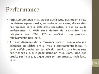 Performance
• Apps sempre serão mais rápidas que a Web. Elas rodam direto
no sistema operacional e, na maioria dos casos, são escritas
nativamente para a plataforma específica, o que dá muita
performance. A Web roda dentro do navegador, que
interpreta seu HTML, CSS e JavaScript, um processo
relativamente mais lento.
• A maior diferença de performance para o usuário não é a
execução do código em si, mas o carregamento inicial. A
página Web precisa ser baixada do servidor com todas suas
dependências, o que pode demorar. Mas, claro, uma App
precisa ser instalada, o que pode ser um processo mais lento
ainda.
10
 