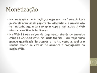 Monetização
• No que tange a monetização, os Apps saem na frente. As lojas
já são plataformas de pagamento integradas e o usuário não
tem trabalho algum para comprar Apps e assinaturas. A Web
não tem esse tipo de facilidade.
• Na Web há os serviços de pagamento através de anúncios
como o Google AdSense, mas nada tão fácil. Pois requer uma
grande quantidade de acessos e muitas vezes atrapalha o
usuário devido ao excesso de anúncios e propagandas na
página WEB.
11
 