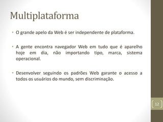 Multiplataforma
• O grande apelo da Web é ser independente de plataforma.
• A gente encontra navegador Web em tudo que é aparelho
hoje em dia, não importando tipo, marca, sistema
operacional.
• Desenvolver seguindo os padrões Web garante o acesso a
todos os usuários do mundo, sem discriminação.
12
 