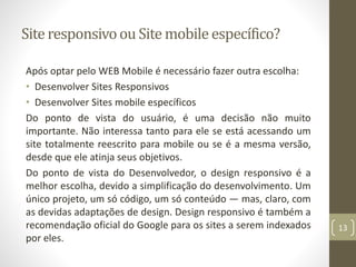 Site responsivoou Site mobile específico?
Após optar pelo WEB Mobile é necessário fazer outra escolha:
• Desenvolver Sites Responsivos
• Desenvolver Sites mobile específicos
Do ponto de vista do usuário, é uma decisão não muito
importante. Não interessa tanto para ele se está acessando um
site totalmente reescrito para mobile ou se é a mesma versão,
desde que ele atinja seus objetivos.
Do ponto de vista do Desenvolvedor, o design responsivo é a
melhor escolha, devido a simplificação do desenvolvimento. Um
único projeto, um só código, um só conteúdo — mas, claro, com
as devidas adaptações de design. Design responsivo é também a
recomendação oficial do Google para os sites a serem indexados
por eles.
13
 