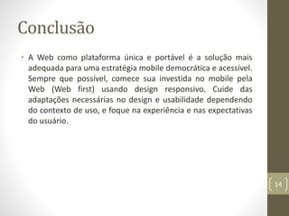 Conclusão
• A Web como plataforma única e portável é a solução mais
adequada para uma estratégia mobile democrática e acessível.
Sempre que possível, comece sua investida no mobile pela
Web (Web first) usando design responsivo. Cuide das
adaptações necessárias no design e usabilidade dependendo
do contexto de uso, e foque na experiência e nas expectativas
do usuário.
14
 