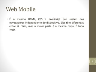 Web Mobile
• É o mesmo HTML, CSS e JavaScript que rodam nos
navegadores independente do dispositivo. Eles têm diferenças
entre si, claro, mas a maior parte é a mesma coisa. É tudo
Web.
3
 