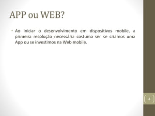 APP ou WEB?
• Ao iniciar o desenvolvimento em dispositivos mobile, a
primeira resolução necessária costuma ser se criamos uma
App ou se investimos na Web mobile.
4
 