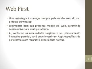 Web First
• Uma estratégia é começar sempre pela versão Web do seu
produto ou webapp.
• Sedimentar bem sua presença mobile via Web, garantindo
acesso universal e multiplataforma.
• Aí, conforme as necessidades surgirem e seu planejamento
financeiro permitir, você pode investir em Apps específicas de
plataformas com recursos e experiências nativas.
6
 