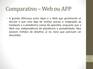 Comparativo – Web ou APP
• A grande diferença entre Apps e a Web que geralmente se
discute é que uma App dá melhor acesso e integração ao
hardware e à plataforma nativa do aparelho, enquanto que a
Web traz independência de plataforma e portabilidade. Mas
existem milhões de detalhes aí no meio que precisam ser
discutidos.
7
 