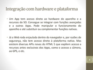 Integração com hardware e plataforma
• Um App tem acesso direto ao hardware do aparelho e a
recursos do SO. Consegue se integrar com funções avançadas
e a outros Apps. Pode manipular o funcionamento do
aparelho e até substituir ou complementar funções nativas.
• Já a Web roda enjaulada dentro do navegador e, por razões de
segurança, não tem acesso direto à plataforma nativa. Mas
existem diversas APIs novas do HTML 5 que expõem acesso a
recursos antes exclusivos dos Apps, como o acesso a câmera,
ao GPS, e etc.
8
 