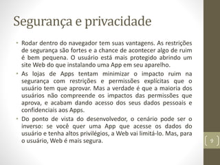 Segurança e privacidade
• Rodar dentro do navegador tem suas vantagens. As restrições
de segurança são fortes e a chance de acontecer algo de ruim
é bem pequena. O usuário está mais protegido abrindo um
site Web do que instalando uma App em seu aparelho.
• As lojas de Apps tentam minimizar o impacto ruim na
segurança com restrições e permissões explícitas que o
usuário tem que aprovar. Mas a verdade é que a maioria dos
usuários não compreende os impactos das permissões que
aprova, e acabam dando acesso dos seus dados pessoais e
confidenciais aos Apps.
• Do ponto de vista do desenvolvedor, o cenário pode ser o
inverso: se você quer uma App que acesse os dados do
usuário e tenha altos privilégios, a Web vai limitá-lo. Mas, para
o usuário, Web é mais segura. 9
 