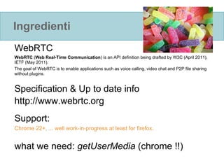 Ingredienti
WebRTC
WebRTC (Web Real-Time Communication) is an API definition being drafted by W3C (April 2011),
IETF (May 2011).
The goal of WebRTC is to enable applications such as voice calling, video chat and P2P file sharing
without plugins.


Specification & Up to date info
http://www.webrtc.org
Support:
Chrome 22+, ... well work-in-progress at least for firefox.


what we need: getUserMedia (chrome !!)
 