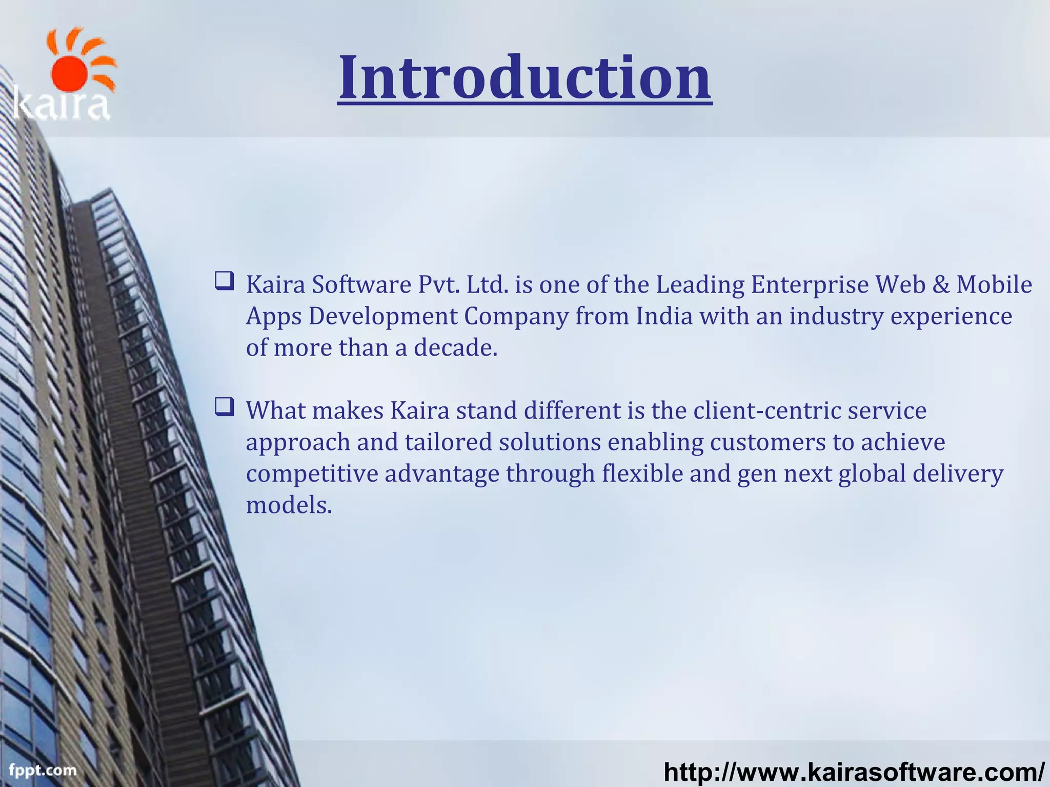 Introduction
 Kaira Software Pvt. Ltd. is one of the Leading Enterprise Web & Mobile
Apps Development Company from India with an industry experience
of more than a decade.
 What makes Kaira stand different is the client-centric service
approach and tailored solutions enabling customers to achieve
competitive advantage through flexible and gen next global delivery
models.
http://www.kairasoftware.com/
 