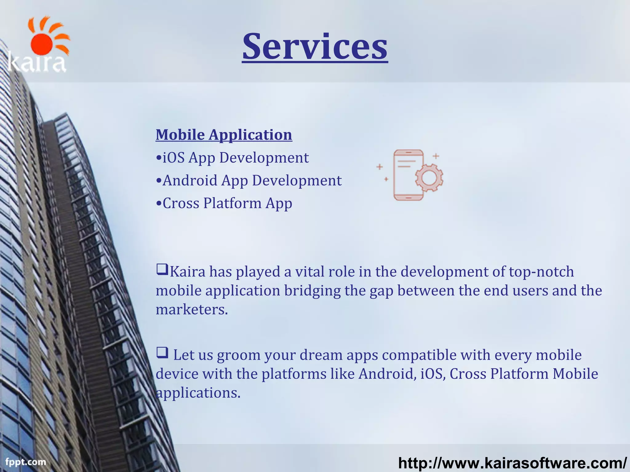 Services
Mobile Application
•iOS App Development
•Android App Development
•Cross Platform App
Kaira has played a vital role in the development of top-notch
mobile application bridging the gap between the end users and the
marketers.
 Let us groom your dream apps compatible with every mobile
device with the platforms like Android, iOS, Cross Platform Mobile
applications.
http://www.kairasoftware.com/
 