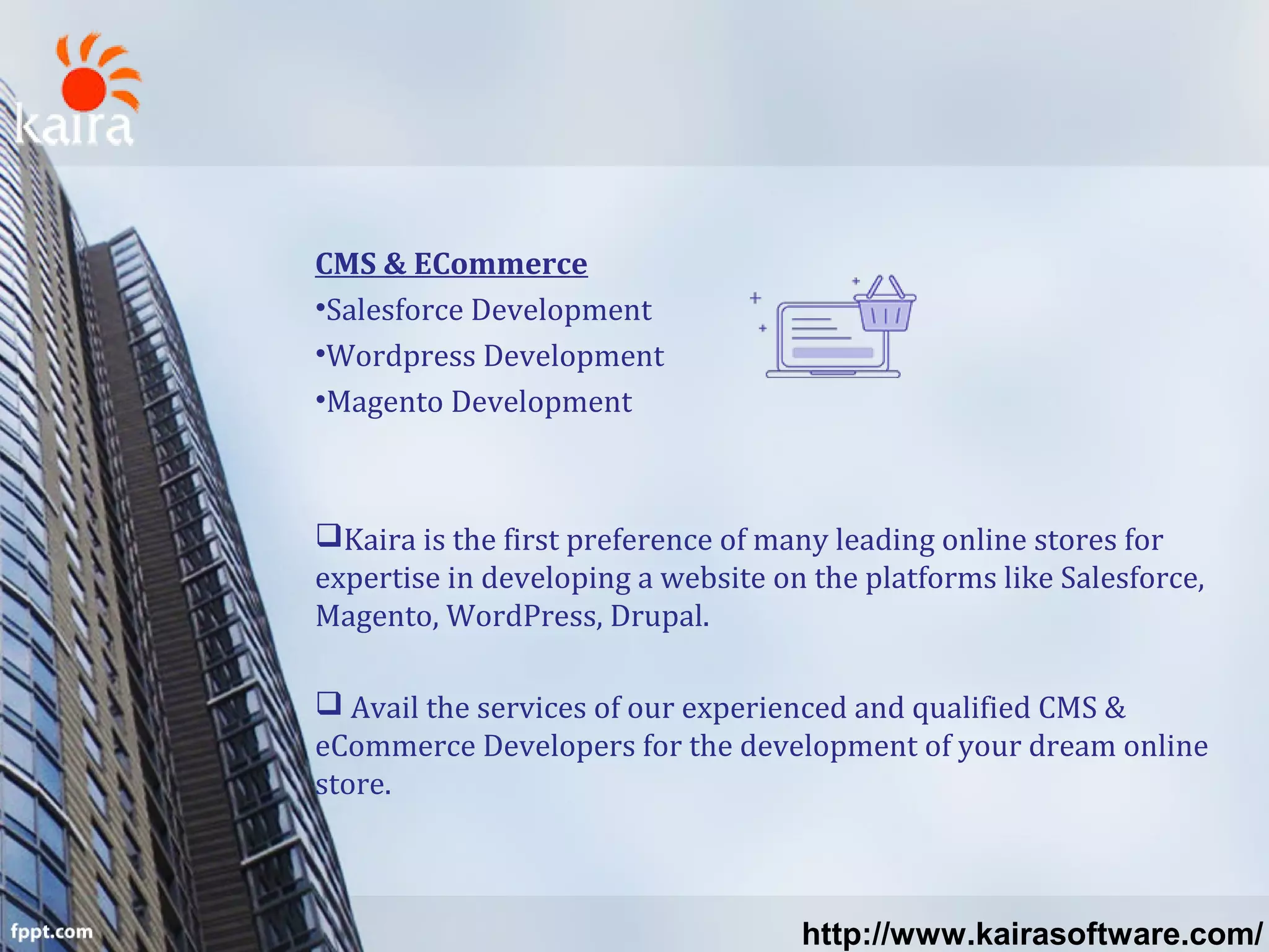 CMS & ECommerce
•Salesforce Development
•Wordpress Development
•Magento Development
Kaira is the first preference of many leading online stores for
expertise in developing a website on the platforms like Salesforce,
Magento, WordPress, Drupal.
 Avail the services of our experienced and qualified CMS &
eCommerce Developers for the development of your dream online
store.
http://www.kairasoftware.com/
 