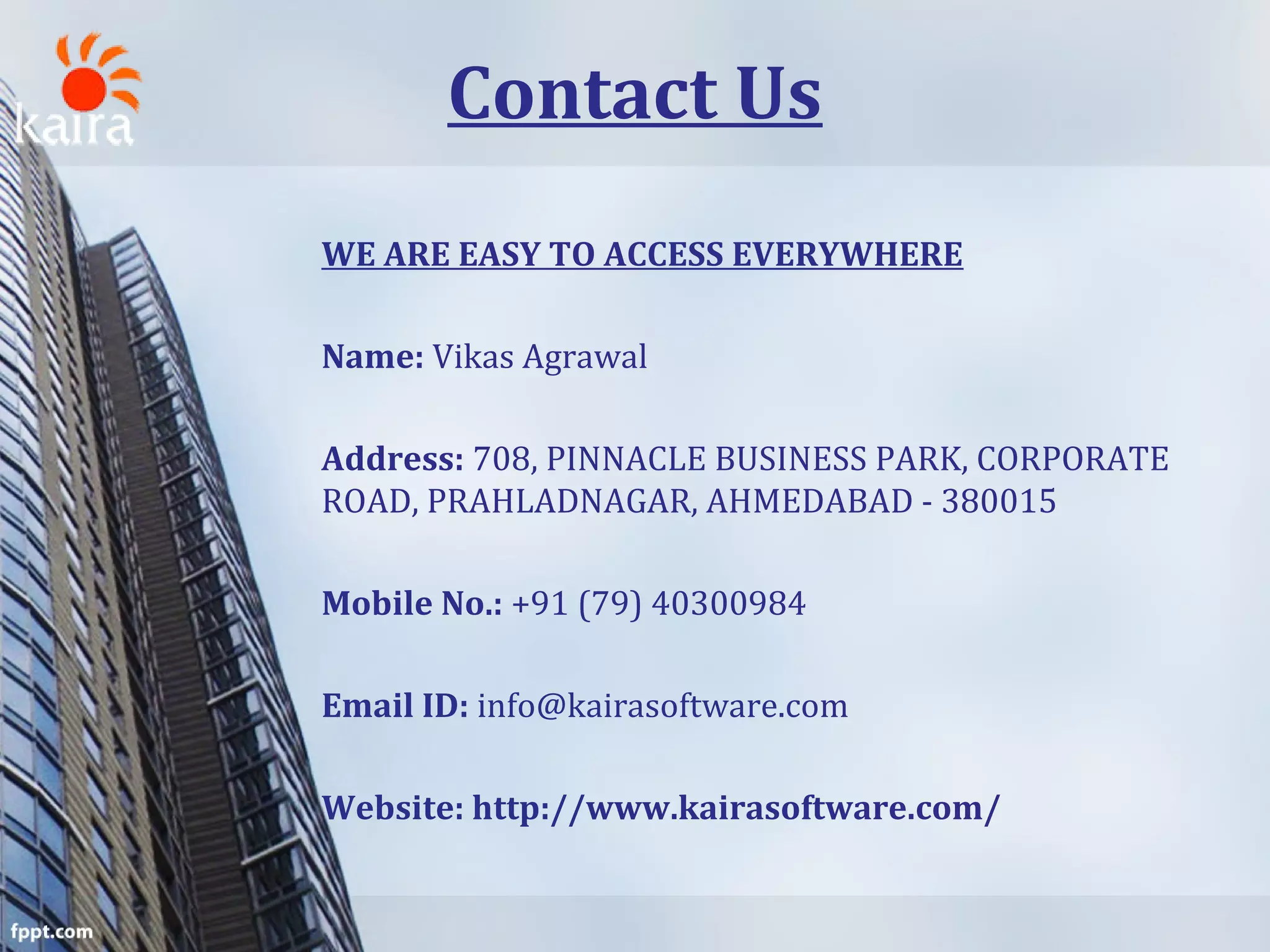Contact Us
WE ARE EASY TO ACCESS EVERYWHERE
Name: Vikas Agrawal
Address: 708, PINNACLE BUSINESS PARK, CORPORATE
ROAD, PRAHLADNAGAR, AHMEDABAD - 380015
Mobile No.: +91 (79) 40300984
Email ID: info@kairasoftware.com
Website: http://www.kairasoftware.com/
 