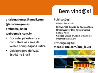 Bem vind@s!
analauragomes@gmail.com      Publicações:
@analauragomes                Editora Senac-SP:
                              XHTML/CSS Criação de Páginas Web,
emblema.art.br                Dreamweaver CS5, Fireworks CS5
webdemais.com.br              Editora Abril:
                              Coleção Clique a Clique, O curso de
• Docente, palestrante e      informática da Abril
  consultora nas área de     Presença digital:
  Web e Computação Gráfica   meadiciona.com/ana_laura
• Colaboradora do W3C
  Escritório Brasil



                                                              2
 