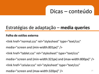 Dicas – conteúdo

Estratégias de adaptação – media queries
Folha de estilos externa
<link href="normal.css" rel="stylesheet" type="text/css"
media="screen and (min-width:801px)" />
<link href=“tablet.css" rel="stylesheet" type="text/css"
media="screen and (min-width:321px) and (max-width:800px)" />
<link href="celular.css" rel="stylesheet" type="text/css"
media="screen and (max-width:320px)" />                     27
 