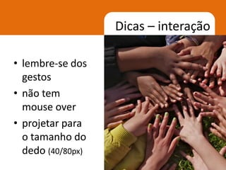 Dicas – interação

• lembre-se dos
  gestos
• não tem
  mouse over
• projetar para
  o tamanho do
  dedo (40/80px)
                                   28
 
