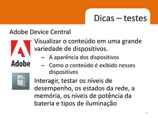 Dicas – testes
Adobe Device Central
       Visualizar o conteúdo em uma grande
       variedade de dispositivos.
          – A aparência dos dispositivos
          – Como o conteúdo é exibido nesses
            dispositivos
       Interagir, testar os níveis de
       desempenho, os estados da rede, a
       memória, os níveis de potência da
       bateria e tipos de iluminação
                                               51
 