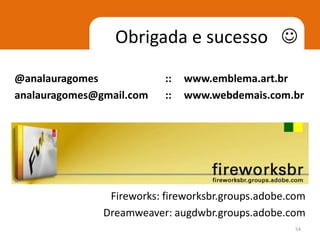 Obrigada e sucesso 
@analauragomes             ::   www.emblema.art.br
analauragomes@gmail.com    ::   www.webdemais.com.br




                Fireworks: fireworksbr.groups.adobe.com
               Dreamweaver: augdwbr.groups.adobe.com
                                                    54
 