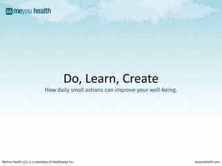 Do, Learn, Create How daily small actions can improve your well-being. MeYou Health LLC, is a subsidiary of HealthwaysInc. meyouhealth.com 