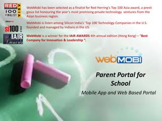 WebMobi has been selected as a finalist for Red Herring's Top 100 Asia award, a presti
gious list honouring the year’s most promising private technology ventures from the
Asian business region.
WebMobi is listen among Silicon India’s ‘Top 100 Technology Companies in the U.S.
founded and managed by Indians in the US.
WebMobi is a winner for the IAIR AWARDS 4th annual edition (Hong Kong) – “Best
Company for Innovation & Leadership “.

Parent Portal for
School
Mobile App and Web Based Portal

 